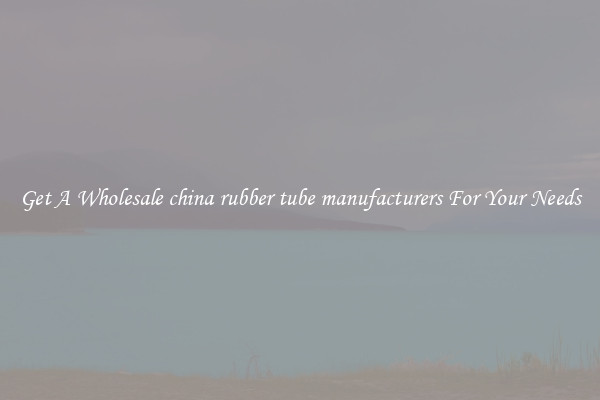 Get A Wholesale china rubber tube manufacturers For Your Needs