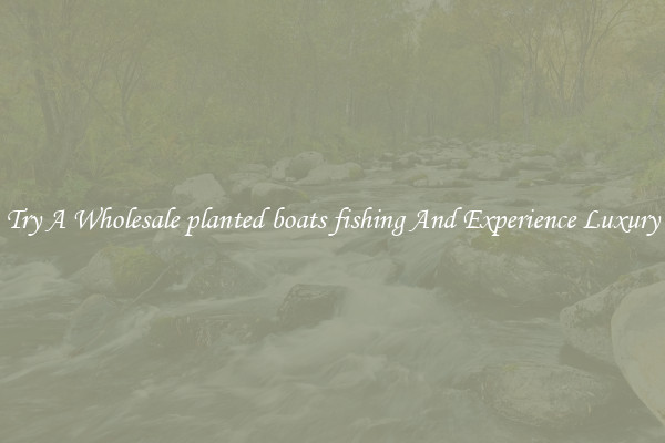 Try A Wholesale planted boats fishing And Experience Luxury