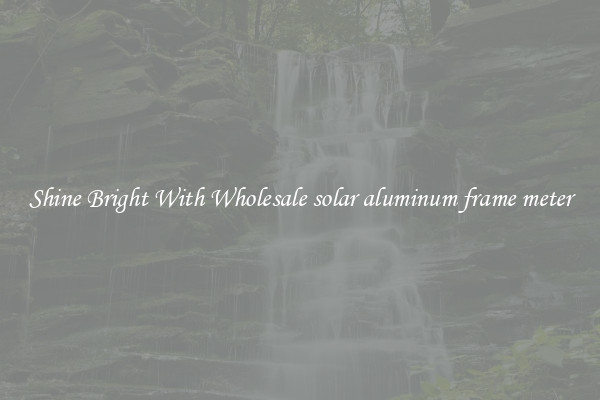 Shine Bright With Wholesale solar aluminum frame meter