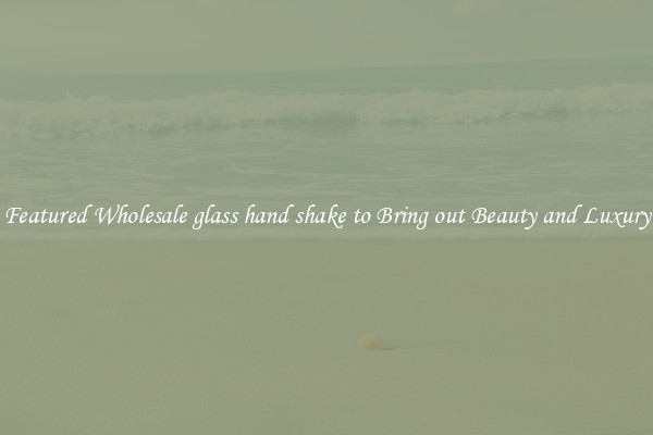 Featured Wholesale glass hand shake to Bring out Beauty and Luxury